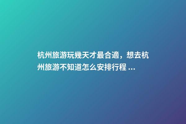 杭州旅游玩幾天才最合適，想去杭州旅游不知道怎么安排行程？具體看這篇攻略